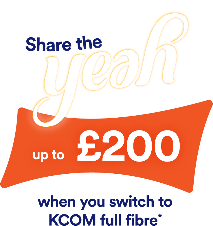 Share the yeah - up to £200 when you switch to KCOM full fibre*